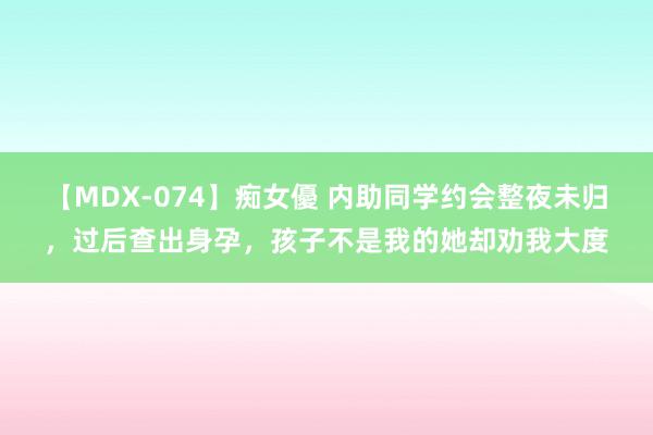 【MDX-074】痴女優 内助同学约会整夜未归，过后查出身孕，孩子不是我的她却劝我大度