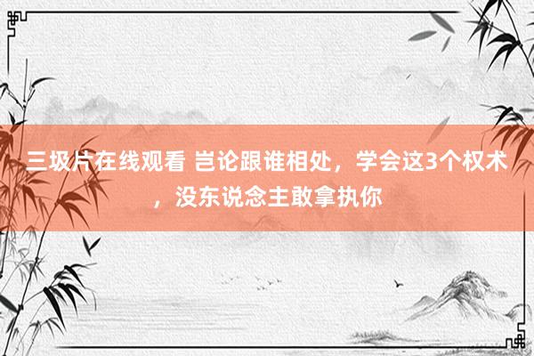 三圾片在线观看 岂论跟谁相处，学会这3个权术，没东说念主敢拿执你