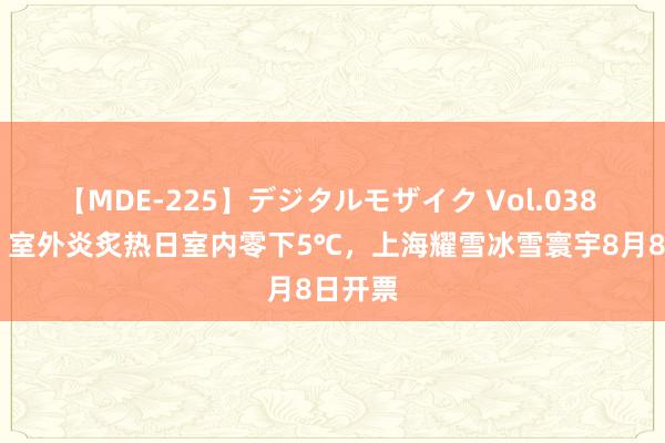 【MDE-225】デジタルモザイク Vol.038 ゆりあ 室外炎炙热日室内零下5℃，上海耀雪冰雪寰宇8月8日开票