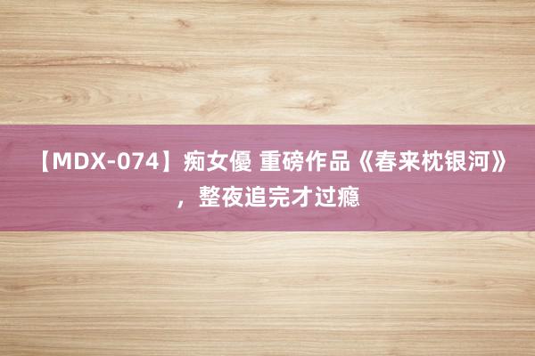 【MDX-074】痴女優 重磅作品《春来枕银河》，整夜追完才过瘾