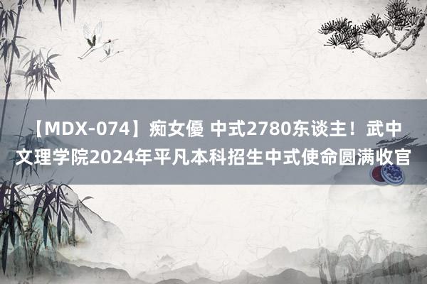 【MDX-074】痴女優 中式2780东谈主！武中文理学院2024年平凡本科招生中式使命圆满收官