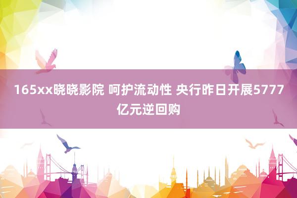 165xx晓晓影院 呵护流动性 央行昨日开展5777亿元逆回购