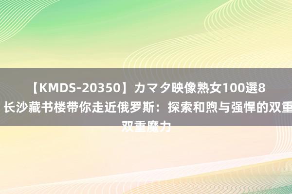 【KMDS-20350】カマタ映像熟女100選8時間 长沙藏书楼带你走近俄罗斯：探索和煦与强悍的双重魔力