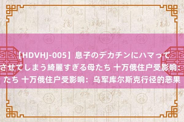 【HDVHJ-005】息子のデカチンにハマってしまい毎日のように挿入させてしまう綺麗すぎる母たち 十万俄住户受影响：乌军库尔斯克行径的恶果