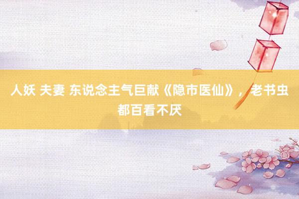 人妖 夫妻 东说念主气巨献《隐市医仙》，老书虫都百看不厌