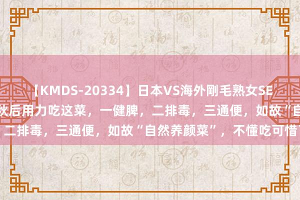 【KMDS-20334】日本VS海外剛毛熟女SEX対決！！40人8時間 立秋后用力吃这菜，一健脾，二排毒，三通便，如故“自然养颜菜”，不懂吃可惜了