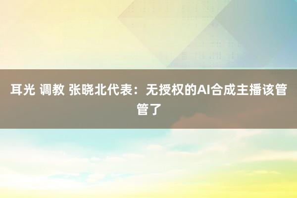 耳光 调教 张晓北代表：无授权的AI合成主播该管管了