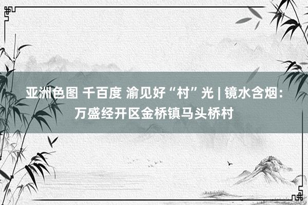 亚洲色图 千百度 渝见好“村”光 | 镜水含烟：万盛经开区金桥镇马头桥村