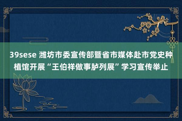 39sese 潍坊市委宣传部暨省市媒体赴市党史种植馆开展“王伯祥做事胪列展”学习宣传举止