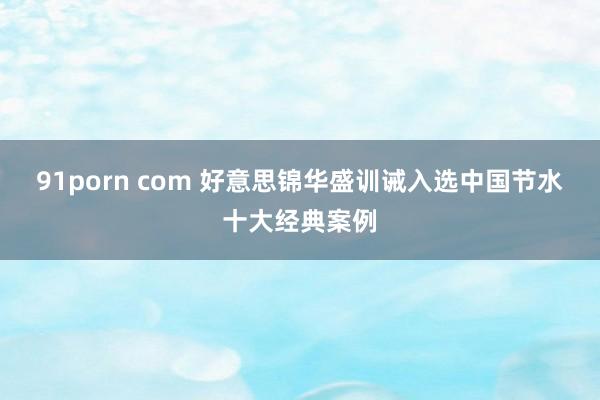 91porn com 好意思锦华盛训诫入选中国节水十大经典案例