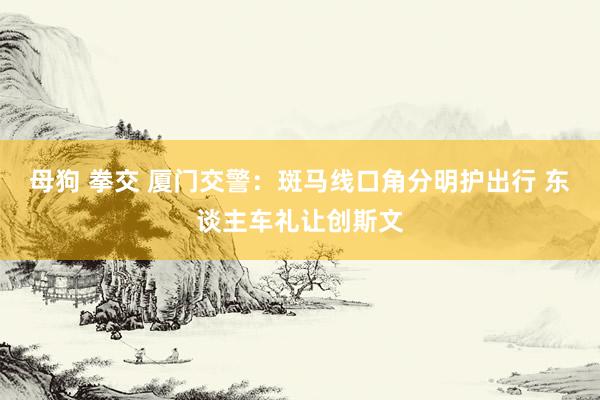 母狗 拳交 厦门交警：斑马线口角分明护出行 东谈主车礼让创斯文