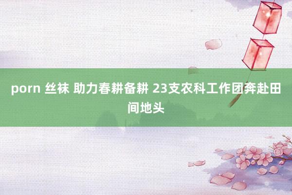 porn 丝袜 助力春耕备耕 23支农科工作团奔赴田间地头