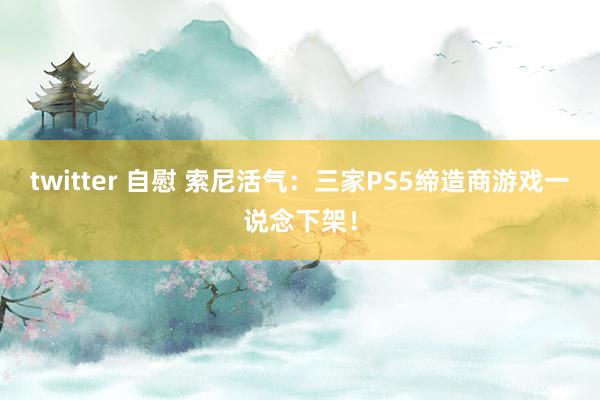 twitter 自慰 索尼活气：三家PS5缔造商游戏一说念下架！