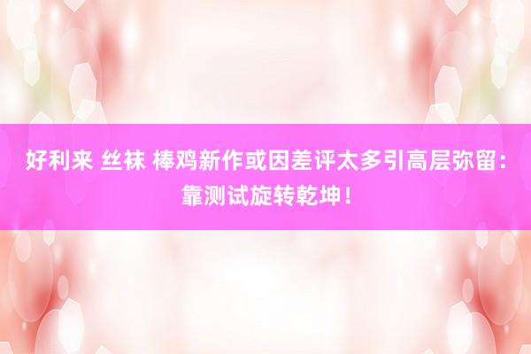 好利来 丝袜 棒鸡新作或因差评太多引高层弥留：靠测试旋转乾坤！