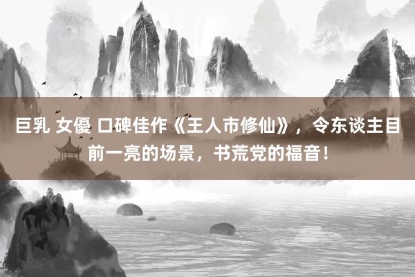 巨乳 女優 口碑佳作《王人市修仙》，令东谈主目前一亮的场景，书荒党的福音！