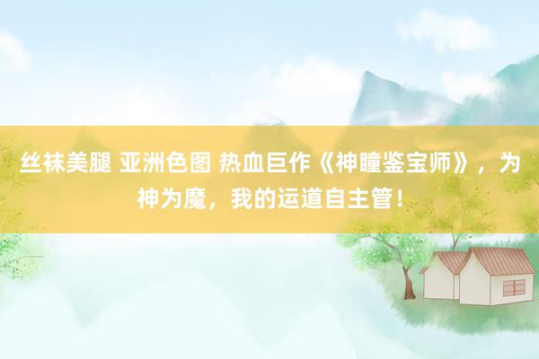 丝袜美腿 亚洲色图 热血巨作《神瞳鉴宝师》，为神为魔，我的运道自主管！