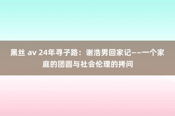 黑丝 av 24年寻子路：谢浩男回家记——一个家庭的团圆与社会伦理的拷问