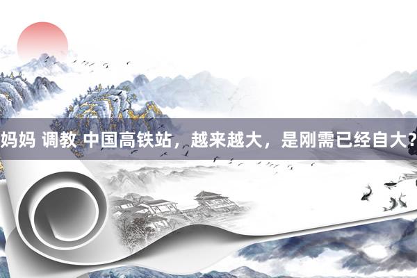 妈妈 调教 中国高铁站，越来越大，是刚需已经自大？