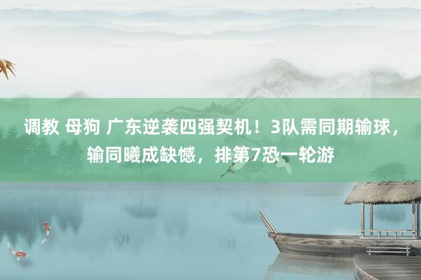 调教 母狗 广东逆袭四强契机！3队需同期输球，输同曦成缺憾，排第7恐一轮游