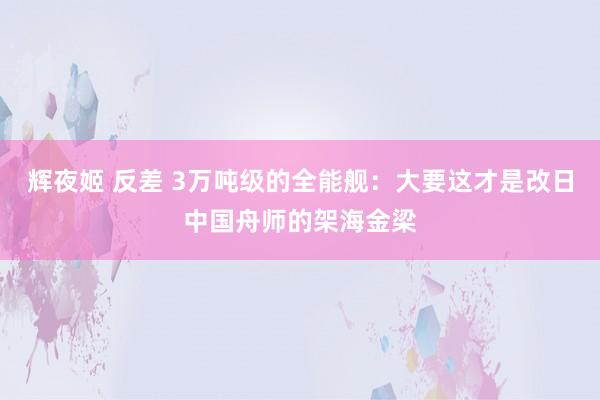 辉夜姬 反差 3万吨级的全能舰：大要这才是改日中国舟师的架海金梁