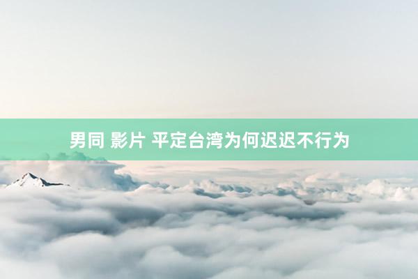 男同 影片 平定台湾为何迟迟不行为