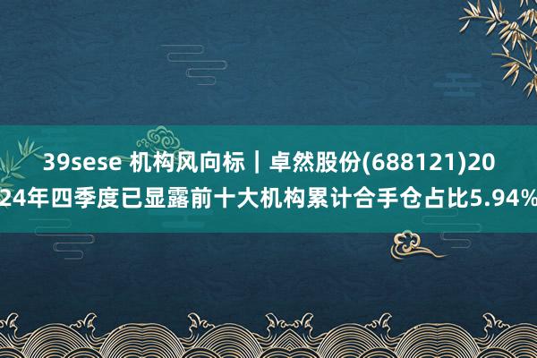 39sese 机构风向标｜卓然股份(688121)2024年四季度已显露前十大机构累计合手仓占比5.94%