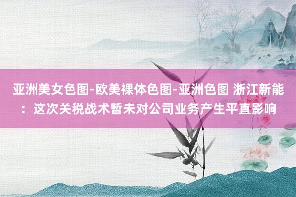 亚洲美女色图-欧美裸体色图-亚洲色图 浙江新能：这次关税战术暂未对公司业务产生平直影响