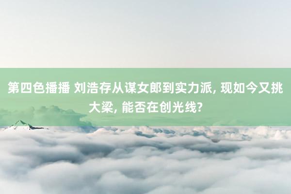 第四色播播 刘浩存从谋女郎到实力派, 现如今又挑大梁, 能否在创光线?