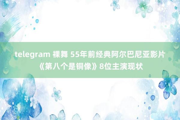 telegram 裸舞 55年前经典阿尔巴尼亚影片《第八个是铜像》8位主演现状