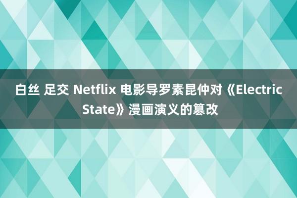 白丝 足交 Netflix 电影导罗素昆仲对《Electric State》漫画演义的篡改