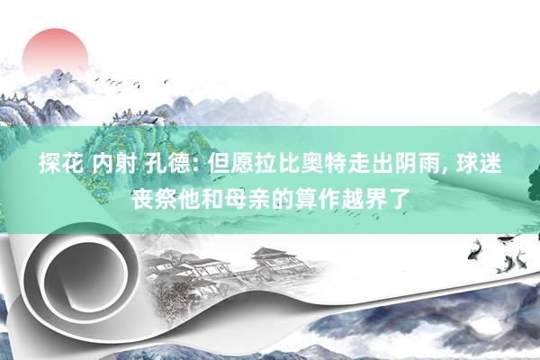 探花 内射 孔德: 但愿拉比奥特走出阴雨, 球迷丧祭他和母亲的算作越界了