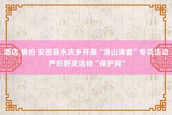 酒店 偷拍 安图县永庆乡开展“清山清套”专项活动 严织野灵活物“保护网”