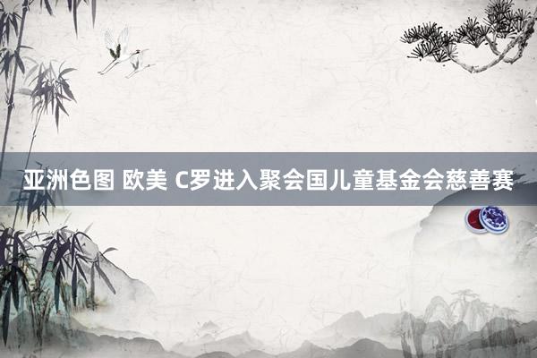 亚洲色图 欧美 C罗进入聚会国儿童基金会慈善赛