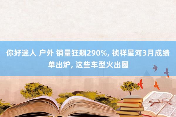 你好迷人 户外 销量狂飙290%, 祯祥星河3月成绩单出炉, 这些车型火出圈
