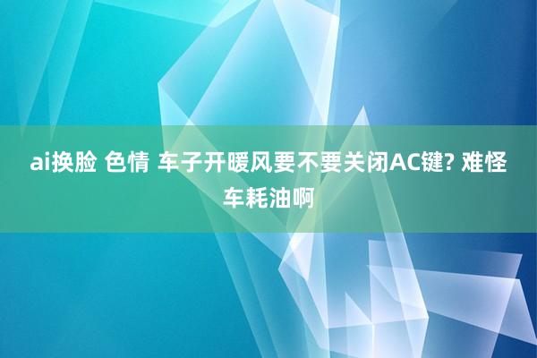 ai换脸 色情 车子开暖风要不要关闭AC键? 难怪车耗油啊