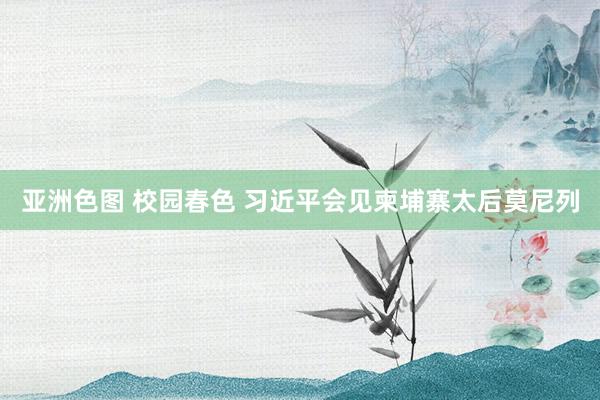 亚洲色图 校园春色 习近平会见柬埔寨太后莫尼列