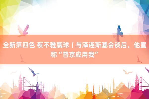全新第四色 夜不雅寰球丨与泽连斯基会谈后，他宣称“普京应用我”