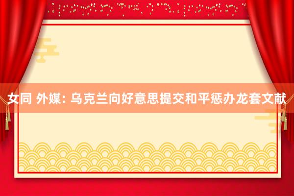 女同 外媒: 乌克兰向好意思提交和平惩办龙套文献