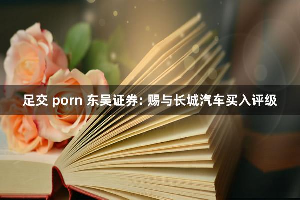足交 porn 东吴证券: 赐与长城汽车买入评级