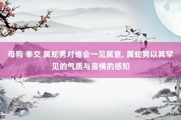 母狗 拳交 属蛇男对谁会一见属意, 属蛇男以其罕见的气质与蛮横的感知
