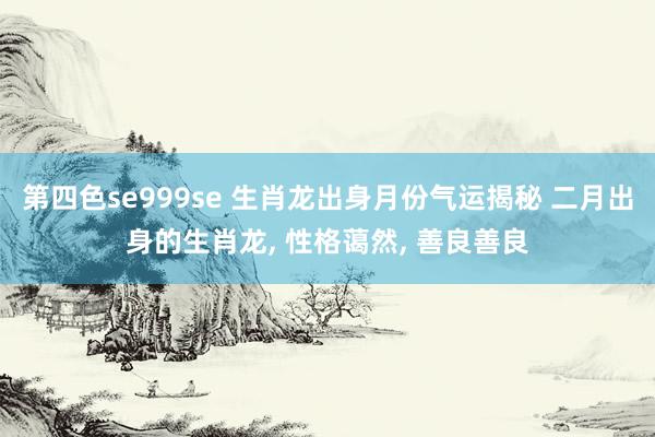 第四色se999se 生肖龙出身月份气运揭秘 二月出身的生肖龙, 性格蔼然, 善良善良