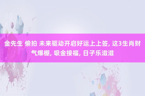 金先生 偷拍 未来驱动开启好运上上签, 这3生肖财气爆棚, 吸金接福, 日子乐滋滋