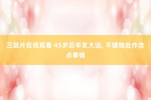 三圾片在线观看 45岁后辛亥大运, 不错独处作念点事情