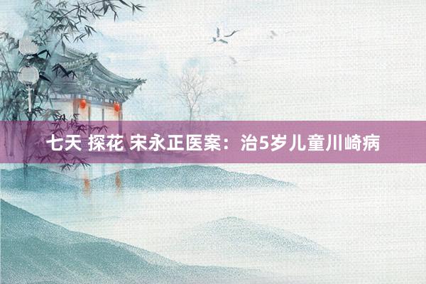 七天 探花 宋永正医案：治5岁儿童川崎病