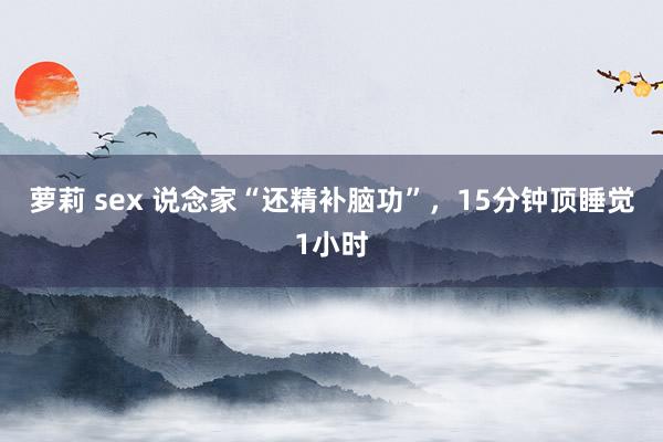 萝莉 sex 说念家“还精补脑功”,15分钟顶睡觉1小时