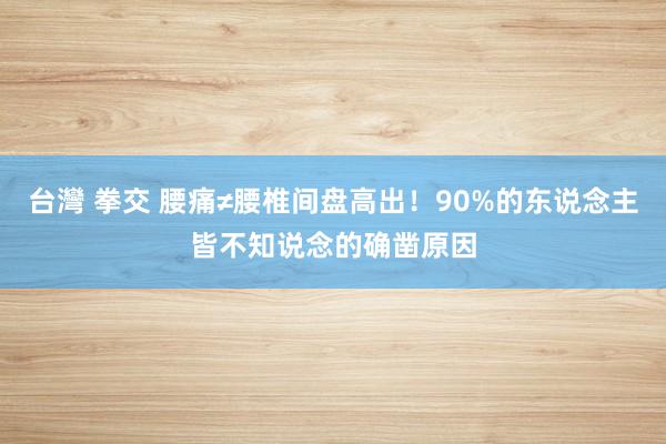 台灣 拳交 腰痛≠腰椎间盘高出！90%的东说念主皆不知说念的确凿原因