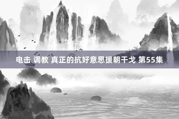 电击 调教 真正的抗好意思援朝干戈 第55集