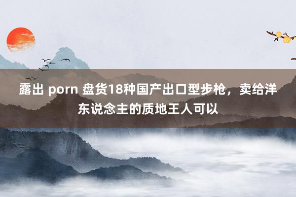 露出 porn 盘货18种国产出口型步枪，卖给洋东说念主的质地王人可以