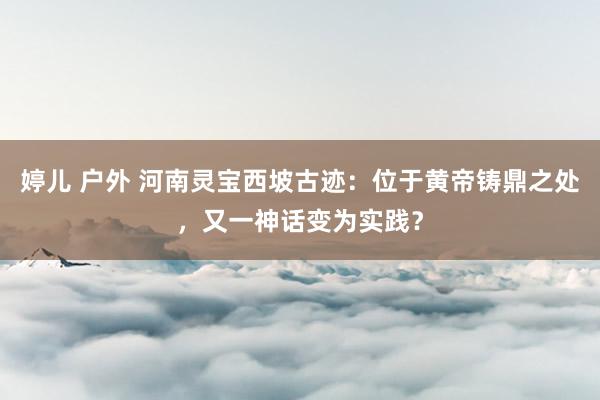婷儿 户外 河南灵宝西坡古迹：位于黄帝铸鼎之处，又一神话变为实践？