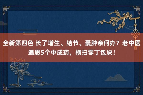 全新第四色 长了增生、结节、囊肿奈何办？老中医追思5个中成药，横扫零丁包块！